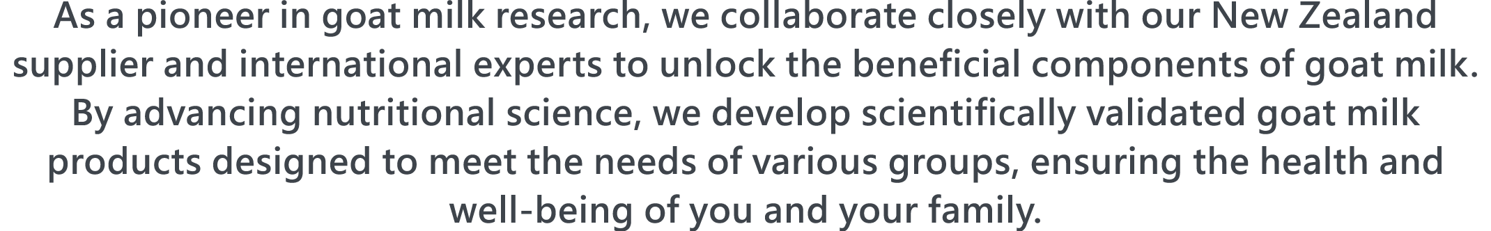 As a pioneer in goat milk research, we collaborate closely with our New Zealand supplier and international experts to unlock the beneficial components of goat milk. By advancing nutritional science, we develop scientifically validated goat milk products designed to meet the needs of various groups, ensuring the health and well-being of you and your family.
